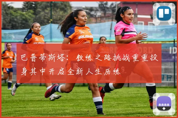 巴普蒂斯塔：教练之路挑战重重投身其中开启全新人生历练