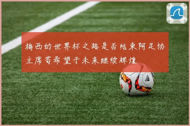 梅西的世界杯之路是否结束阿足协主席寄希望于未来继续辉煌