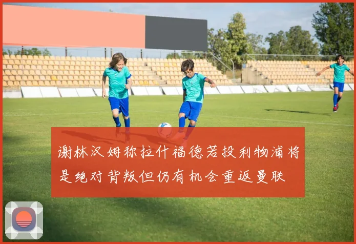 谢林汉姆称拉什福德若投利物浦将是绝对背叛但仍有机会重返曼联