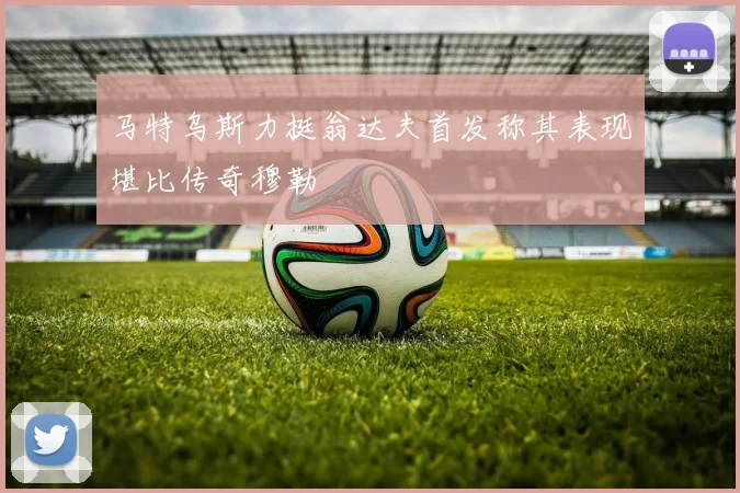 马特乌斯力挺翁达夫首发称其表现堪比传奇穆勒