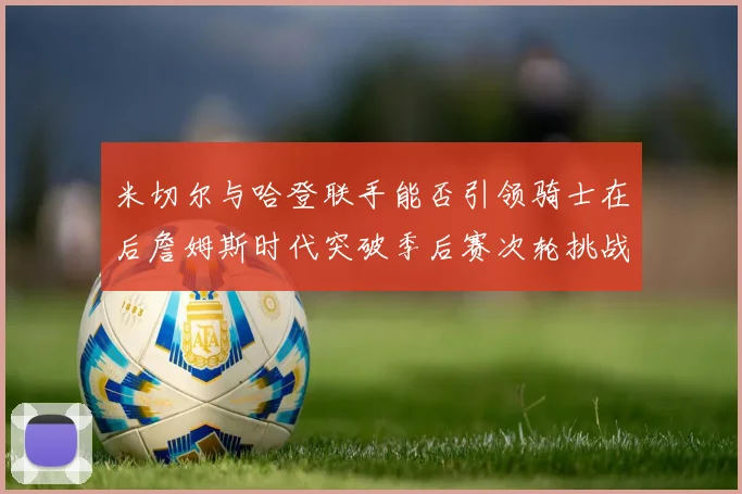 米切尔与哈登联手能否引领骑士在后詹姆斯时代突破季后赛次轮挑战
