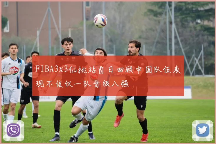 FIBA3x3仙桃站首日回顾中国队伍表现不佳仅一队晋级八强
