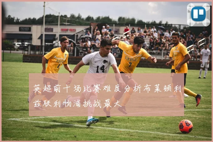 英超前十场比赛难度分析布莱顿利兹联利物浦挑战最大