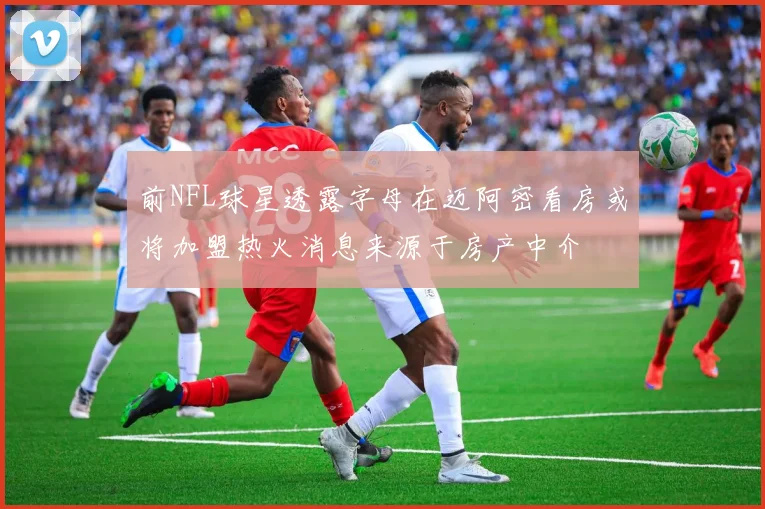 前NFL球星透露字母在迈阿密看房或将加盟热火消息来源于房产中介