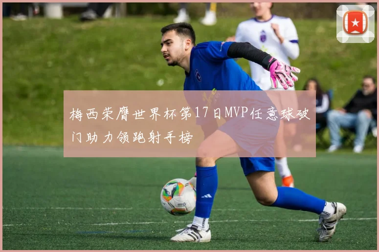 梅西荣膺世界杯第17日MVP任意球破门助力领跑射手榜
