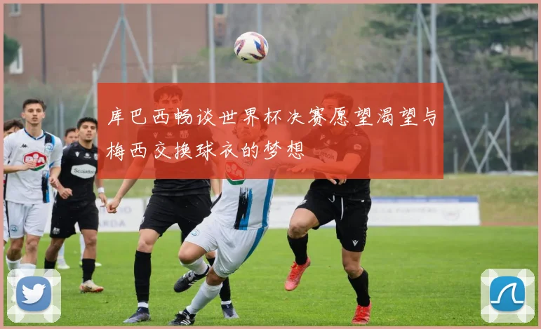库巴西畅谈世界杯决赛愿望渴望与梅西交换球衣的梦想
