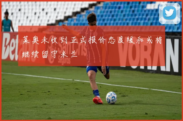 莱奥未收到正式报价态度缓和或将继续留守米兰