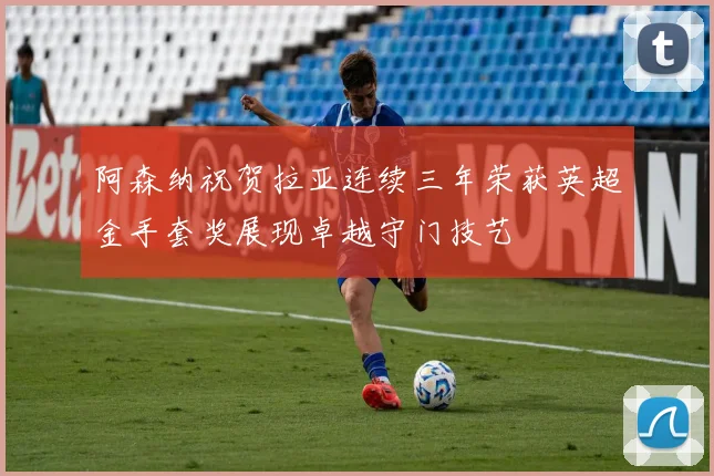 阿森纳祝贺拉亚连续三年荣获英超金手套奖展现卓越守门技艺