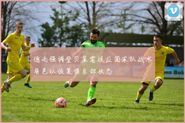 德尚强调登贝莱需适应国家队战术角色以恢复俱乐部状态