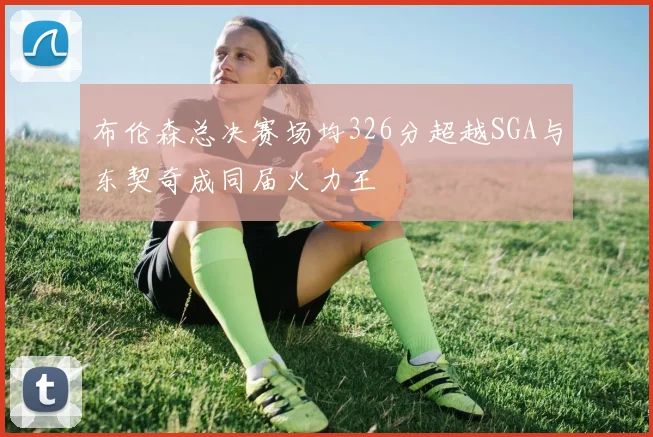 布伦森总决赛场均326分超越SGA与东契奇成同届火力王