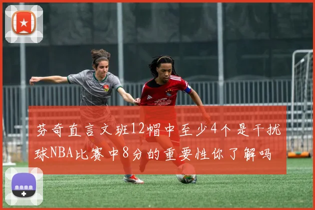 芬奇直言文班12帽中至少4个是干扰球NBA比赛中8分的重要性你了解吗