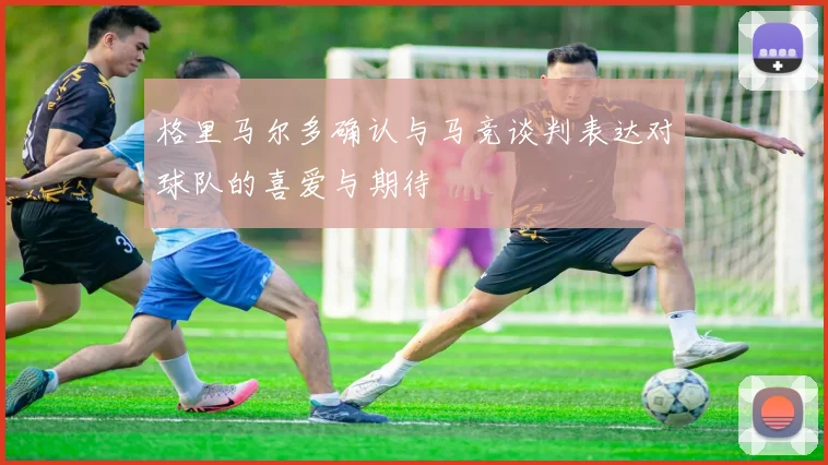 格里马尔多确认与马竞谈判表达对球队的喜爱与期待
