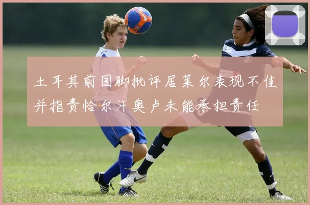 土耳其前国脚批评居莱尔表现不佳并指责恰尔汗奥卢未能承担责任