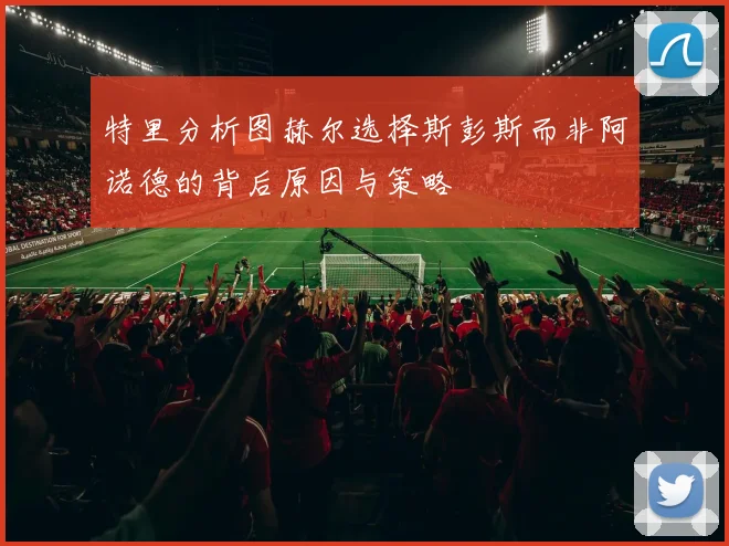 特里分析图赫尔选择斯彭斯而非阿诺德的背后原因与策略