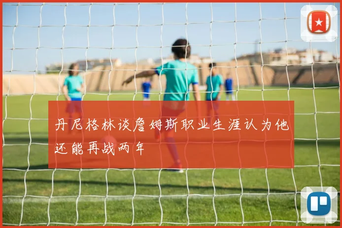 丹尼格林谈詹姆斯职业生涯认为他还能再战两年