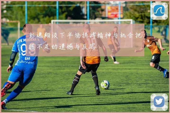 彭逸翔谈下半场拼搏精神与机会把握不足的遗憾与反思