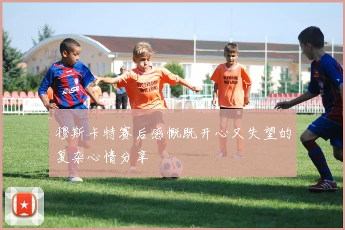 穆斯卡特赛后感慨既开心又失望的复杂心情分享