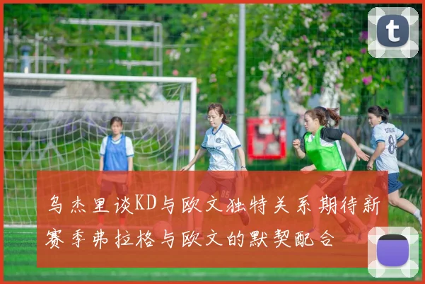 乌杰里谈KD与欧文独特关系期待新赛季弗拉格与欧文的默契配合